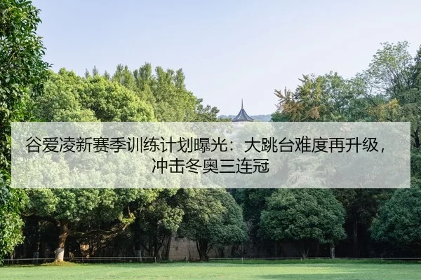 谷爱凌新赛季训练计划曝光：大跳台难度再升级，冲击冬奥三连冠