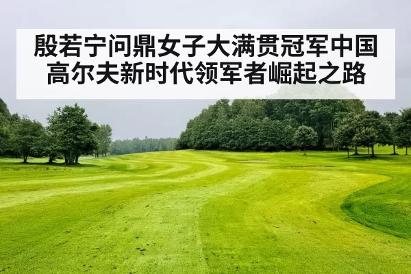 殷若宁问鼎女子大满贯冠军中国高尔夫新时代领军者崛起之路