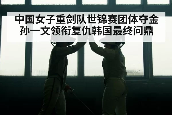 中国女子重剑队世锦赛团体夺金孙一文领衔复仇韩国最终问鼎