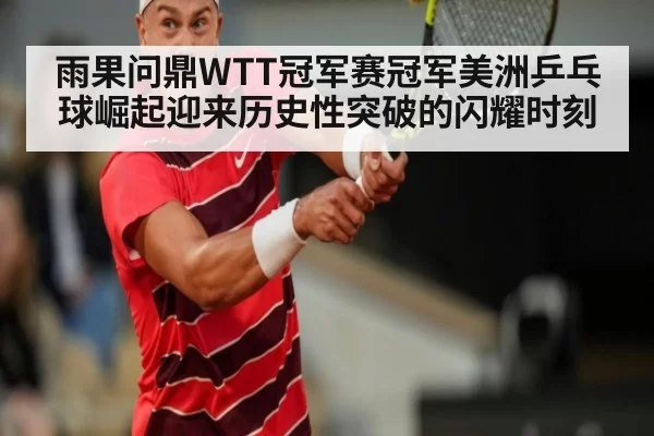 雨果问鼎WTT冠军赛冠军美洲乒乓球崛起迎来历史性突破的闪耀时刻